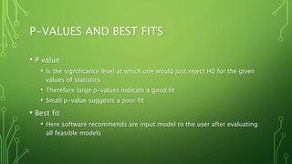P-VALUES AND BEST FITS
• P value
• Is the significance level at which one would just reject H0 for the given
values of statistics
• Therefore large p-values indicate a good fit
• Small p-value suggests a poor fit
• Best fit
• Here software recommends are input model to the user after evaluating
all feasible models
 