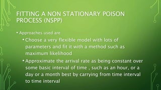 FITTING A NON STATIONARY POISON
PROCESS (NSPP)
• Approaches used are
• Choose a very flexible model with lots of
parameters and fit it with a method such as
maximum likelihood
• Approximate the arrival rate as being constant over
some basic interval of time , such as an hour, or a
day or a month best by carrying from time interval
to time interval
 