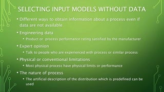 SELECTING INPUT MODELS WITHOUT DATA
• Different ways to obtain information about a process even if
data are not available
• Engineering data
• Product or process performance rating satisfied by the manufacturer
• Expert opinion
• Talk to people who are experienced with process or similar process
• Physical or conventional limitations
• Most physical process have physical limits or performance
• The nature of process
• The artificial description of the distribution which is predefined can be
used
 