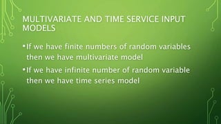 MULTIVARIATE AND TIME SERVICE INPUT
MODELS
•If we have finite numbers of random variables
then we have multivariate model
•If we have infinite number of random variable
then we have time series model
 