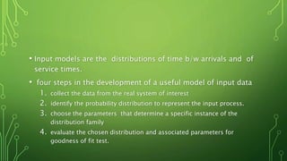 • Input models are the distributions of time b/w arrivals and of
service times.
• four steps in the development of a useful model of input data
1. collect the data from the real system of interest
2. identify the probability distribution to represent the input process.
3. choose the parameters that determine a specific instance of the
distribution family
4. evaluate the chosen distribution and associated parameters for
goodness of fit test.
 
