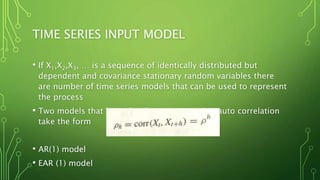 TIME SERIES INPUT MODEL
• If X1,X2,X3, … is a sequence of identically distributed but
dependent and covariance stationary random variables there
are number of time series models that can be used to represent
the process
• Two models that have the characteristics that auto correlation
take the form
• AR(1) model
• EAR (1) model
 