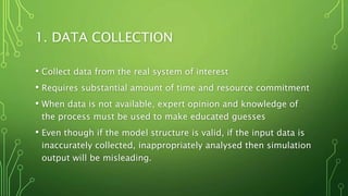 1. DATA COLLECTION
• Collect data from the real system of interest
• Requires substantial amount of time and resource commitment
• When data is not available, expert opinion and knowledge of
the process must be used to make educated guesses
• Even though if the model structure is valid, if the input data is
inaccurately collected, inappropriately analysed then simulation
output will be misleading.
 