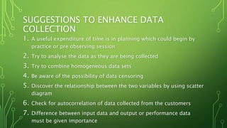 SUGGESTIONS TO ENHANCE DATA
COLLECTION
1. A useful expenditure of time is in planning which could begin by
practice or pre observing session
2. Try to analyse the data as they are being collected
3. Try to combine homogeneous data sets
4. Be aware of the possibility of data censoring
5. Discover the relationship between the two variables by using scatter
diagram
6. Check for autocorrelation of data collected from the customers
7. Difference between input data and output or performance data
must be given importance
 