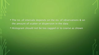 • The no .of intervals depends on the no. of observations & on
the amount of scatter or dispersion in the data
• Histogram should not be too ragged or to coarse as shown
 