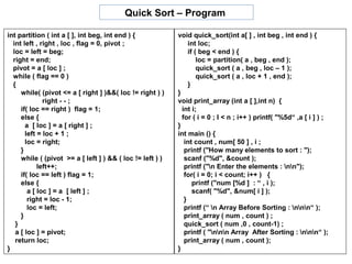 Quick Sort – Program

int partition ( int a [ ], int beg, int end ) {            void quick_sort(int a[ ] , int beg , int end ) {
  int left , right , loc , flag = 0, pivot ;                    int loc;
  loc = left = beg;                                             if ( beg < end ) {
  right = end;                                                      loc = partition( a , beg , end );
  pivot = a [ loc ] ;                                               quick_sort ( a , beg , loc – 1 );
  while ( flag == 0 )                                               quick_sort ( a , loc + 1 , end );
  {                                                             }
     while( (pivot <= a [ right ] )&&( loc != right ) )    }
              right - - ;                                  void print_array (int a [ ],int n) {
     if( loc == right ) flag = 1;                            int i;
     else {                                                  for ( i = 0 ; I < n ; i++ ) printf( "%5d“ ,a [ i ] ) ;
       a [ loc ] = a [ right ] ;                           }
       left = loc + 1 ;                                    int main () {
       loc = right;                                           int count , num[ 50 ] , i ;
     }                                                        printf ("How many elements to sort : ");
     while ( (pivot >= a [ left ] ) && ( loc != left ) )      scanf ("%d", &count );
            left++;                                           printf ("n Enter the elements : nn");
     if( loc == left ) flag = 1;                              for( i = 0; i < count; i++ ) {
     else {                                                       printf ("num [%d ] : “ , i );
        a [ loc ] = a [ left ] ;                                  scanf( "%d", &num[ i ] );
        right = loc - 1;                                      }
        loc = left;                                           printf (“ n Array Before Sorting : nnn“ );
     }                                                        print_array ( num , count ) ;
   }                                                          quick_sort ( num ,0 , count-1) ;
   a [ loc ] = pivot;                                         printf ( "nnn Array After Sorting : nnn“ );
   return loc;                                                print_array ( num , count );
}                                                          }
 