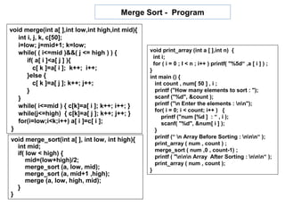 Merge Sort - Program

void merge(int a[ ],int low,int high,int mid){
   int i, j, k, c[50];
   i=low; j=mid+1; k=low;
   while( ( i<=mid )&&( j <= high ) ) {          void print_array (int a [ ],int n) {
                                                   int i;
       if( a[ i ]<a[ j ] ){                        for ( i = 0 ; I < n ; i++ ) printf( "%5d“ ,a [ i ] ) ;
          c[ k ]=a[ i ]; k++; i++;               }
       }else {                                   int main () {
          c[ k ]=a[ j ]; k++; j++;                  int count , num[ 50 ] , i ;
       }                                            printf ("How many elements to sort : ");
   }                                                scanf ("%d", &count );
   while( i<=mid ) { c[k]=a[ i ]; k++; i++; }       printf ("n Enter the elements : nn");
                                                    for( i = 0; i < count; i++ ) {
   while(j<=high) { c[k]=a[ j ]; k++; j++; }           printf ("num [%d ] : “ , i );
   for(i=low;i<k;i++) a[ i ]=c[ i ];                   scanf( "%d", &num[ i ] );
 }                                                  }
                                                    printf (“ n Array Before Sorting : nnn“ );
void merge_sort(int a[ ], int low, int high){
                                                    print_array ( num , count ) ;
  int mid;
                                                    merge_sort ( num ,0 , count-1) ;
  if( low < high) {
                                                    printf ( "nnn Array After Sorting : nnn“ );
      mid=(low+high)/2;                             print_array ( num , count );
      merge_sort (a, low, mid);                  }
      merge_sort (a, mid+1 ,high);
      merge (a, low, high, mid);
  }
}
 