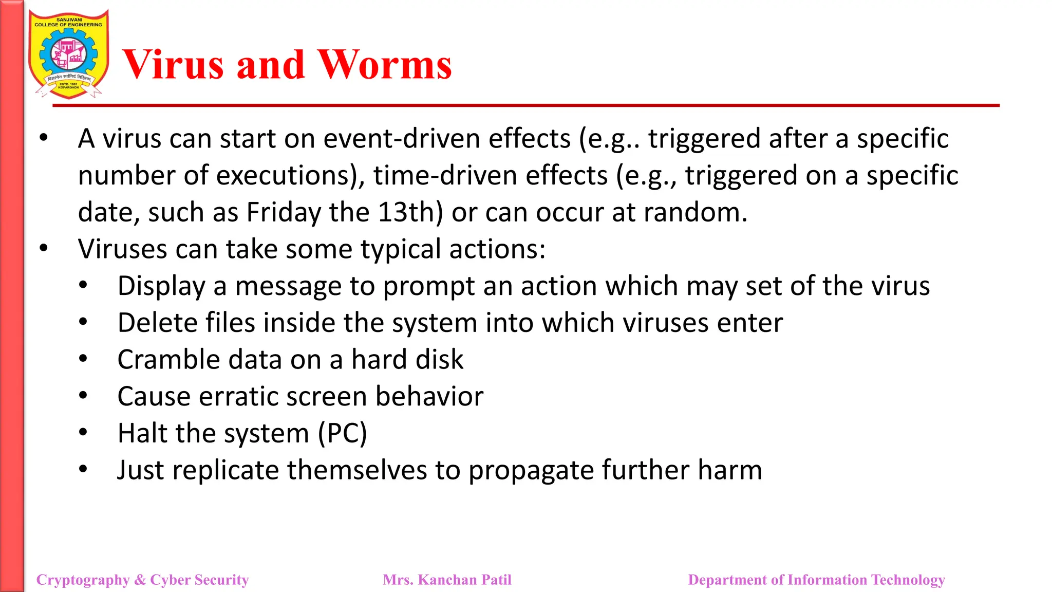 Virus and Worms
• A virus can start on event-driven effects (e.g.. triggered after a specific
number of executions), time-driven effects (e.g., triggered on a specific
date, such as Friday the 13th) or can occur at random.
• Viruses can take some typical actions:
• Display a message to prompt an action which may set of the virus
• Delete files inside the system into which viruses enter
• Cramble data on a hard disk
• Cause erratic screen behavior
• Halt the system (PC)
• Just replicate themselves to propagate further harm
Cryptography & Cyber Security Mrs. Kanchan Patil Department of Information Technology
 