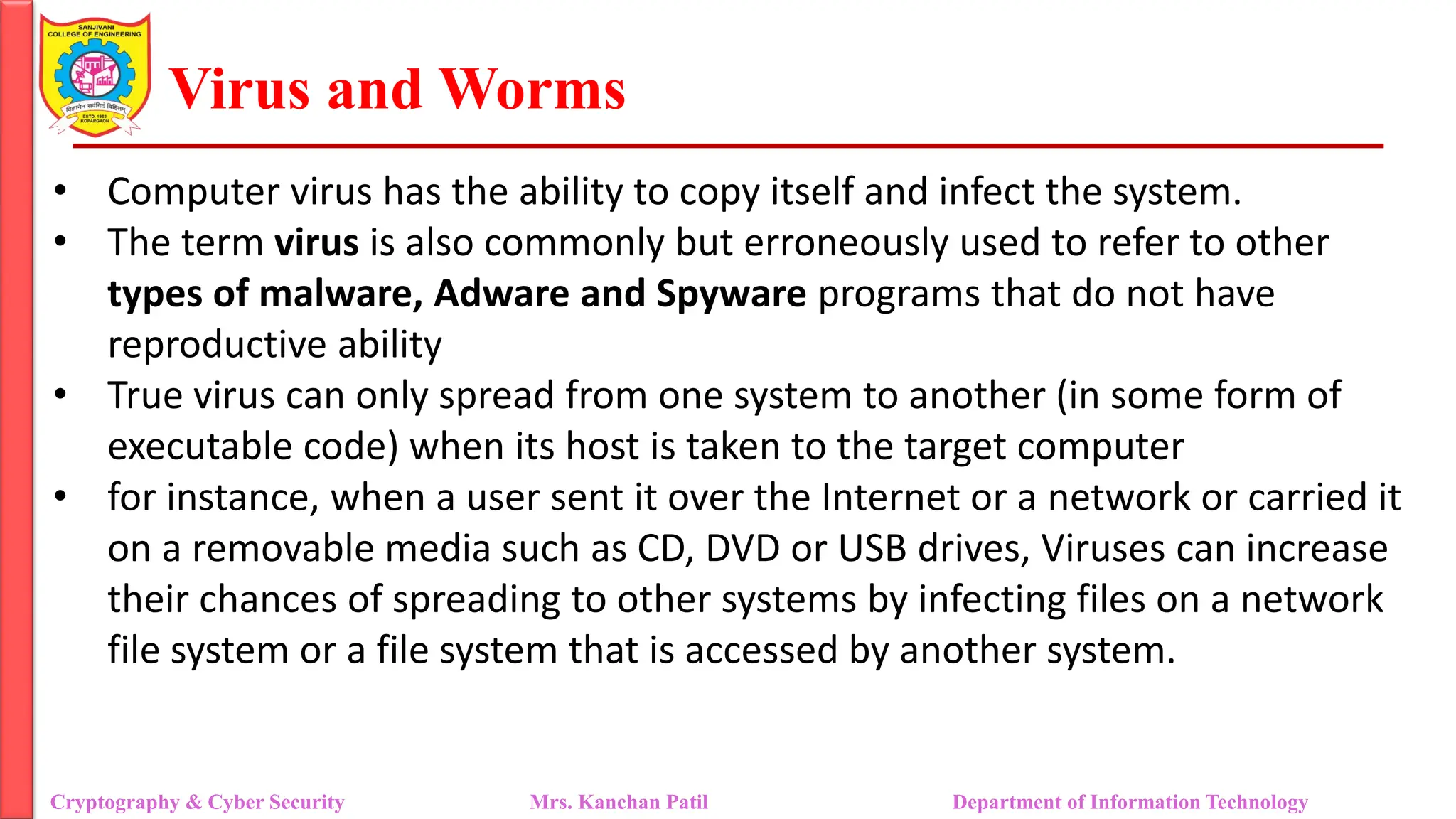 Virus and Worms
• Computer virus has the ability to copy itself and infect the system.
• The term virus is also commonly but erroneously used to refer to other
types of malware, Adware and Spyware programs that do not have
reproductive ability
• True virus can only spread from one system to another (in some form of
executable code) when its host is taken to the target computer
• for instance, when a user sent it over the Internet or a network or carried it
on a removable media such as CD, DVD or USB drives, Viruses can increase
their chances of spreading to other systems by infecting files on a network
file system or a file system that is accessed by another system.
Cryptography & Cyber Security Mrs. Kanchan Patil Department of Information Technology
 