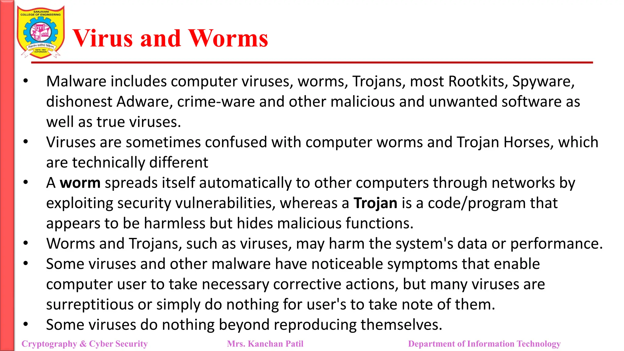 Virus and Worms
• Malware includes computer viruses, worms, Trojans, most Rootkits, Spyware,
dishonest Adware, crime-ware and other malicious and unwanted software as
well as true viruses.
• Viruses are sometimes confused with computer worms and Trojan Horses, which
are technically different
• A worm spreads itself automatically to other computers through networks by
exploiting security vulnerabilities, whereas a Trojan is a code/program that
appears to be harmless but hides malicious functions.
• Worms and Trojans, such as viruses, may harm the system's data or performance.
• Some viruses and other malware have noticeable symptoms that enable
computer user to take necessary corrective actions, but many viruses are
surreptitious or simply do nothing for user's to take note of them.
• Some viruses do nothing beyond reproducing themselves.
Cryptography & Cyber Security Mrs. Kanchan Patil Department of Information Technology
 