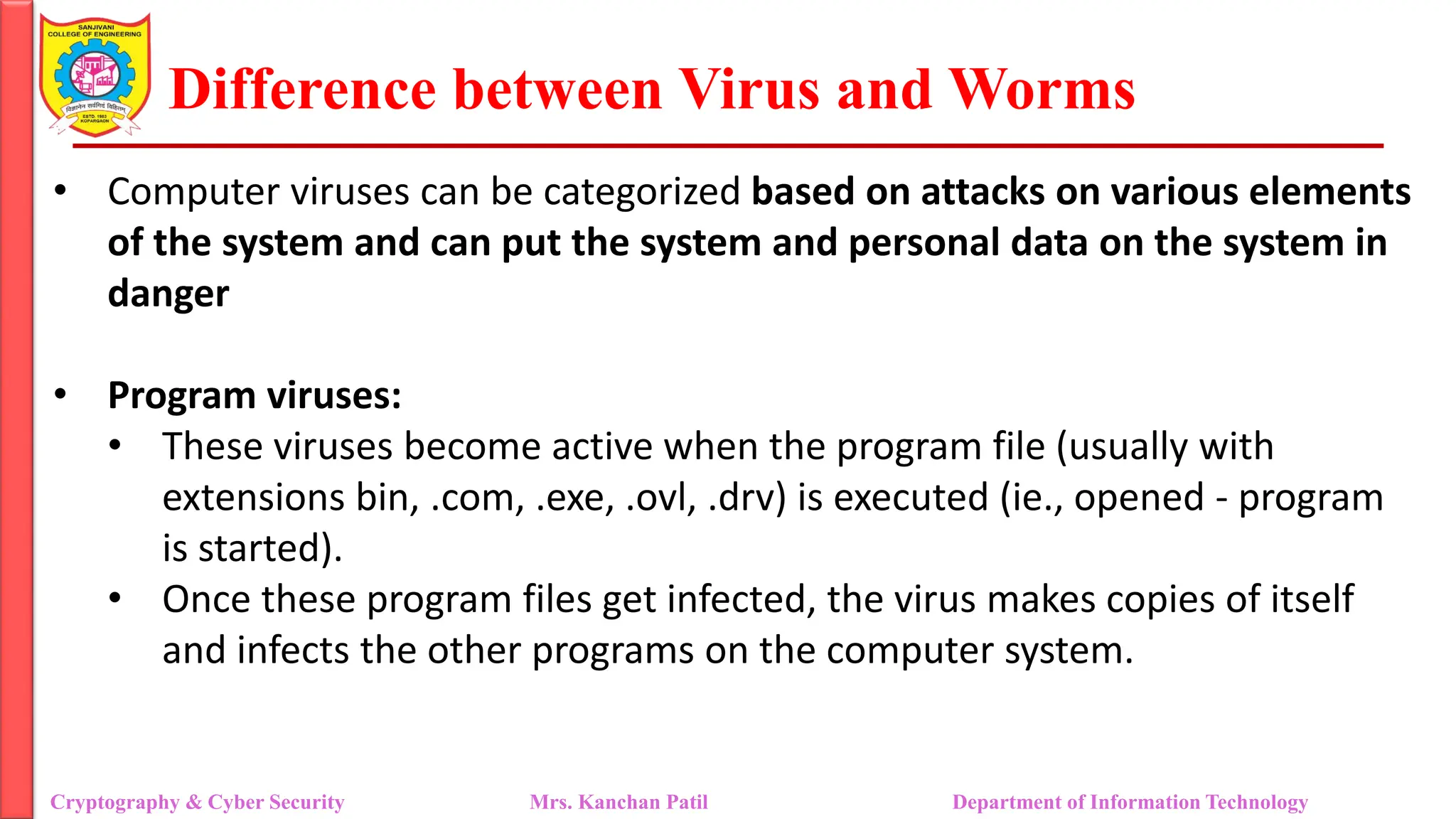 Difference between Virus and Worms
• Computer viruses can be categorized based on attacks on various elements
of the system and can put the system and personal data on the system in
danger
• Program viruses:
• These viruses become active when the program file (usually with
extensions bin, .com, .exe, .ovl, .drv) is executed (ie., opened - program
is started).
• Once these program files get infected, the virus makes copies of itself
and infects the other programs on the computer system.
Cryptography & Cyber Security Mrs. Kanchan Patil Department of Information Technology
 