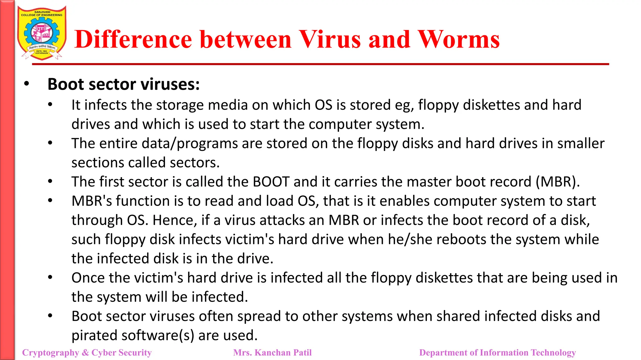 Difference between Virus and Worms
• Boot sector viruses:
• It infects the storage media on which OS is stored eg, floppy diskettes and hard
drives and which is used to start the computer system.
• The entire data/programs are stored on the floppy disks and hard drives in smaller
sections called sectors.
• The first sector is called the BOOT and it carries the master boot record (MBR).
• MBR's function is to read and load OS, that is it enables computer system to start
through OS. Hence, if a virus attacks an MBR or infects the boot record of a disk,
such floppy disk infects victim's hard drive when he/she reboots the system while
the infected disk is in the drive.
• Once the victim's hard drive is infected all the floppy diskettes that are being used in
the system will be infected.
• Boot sector viruses often spread to other systems when shared infected disks and
pirated software(s) are used.
Cryptography & Cyber Security Mrs. Kanchan Patil Department of Information Technology
 