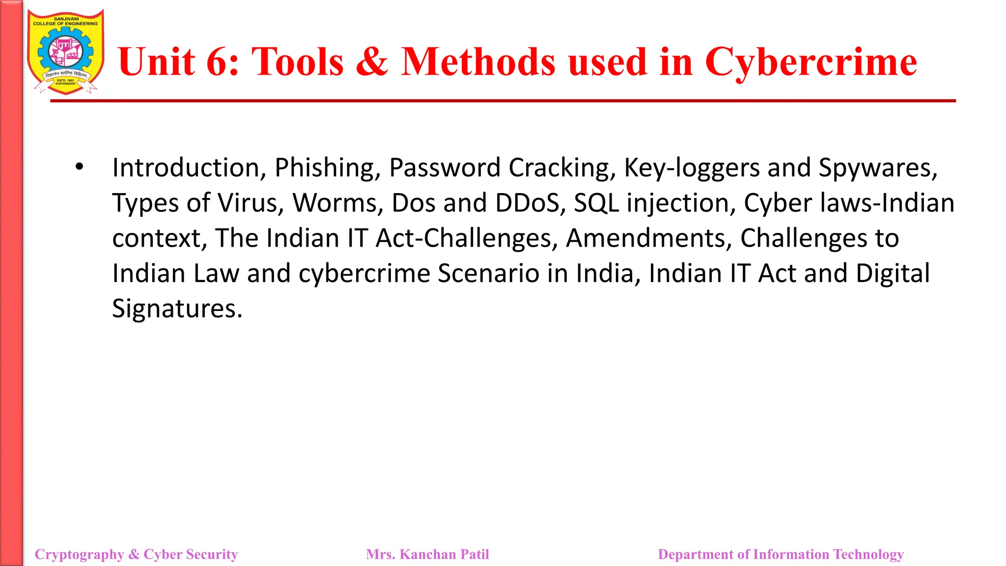 Unit 6: Tools & Methods used in Cybercrime
• Introduction, Phishing, Password Cracking, Key-loggers and Spywares,
Types of Virus, Worms, Dos and DDoS, SQL injection, Cyber laws-Indian
context, The Indian IT Act-Challenges, Amendments, Challenges to
Indian Law and cybercrime Scenario in India, Indian IT Act and Digital
Signatures.
Cryptography & Cyber Security Mrs. Kanchan Patil Department of Information Technology
 