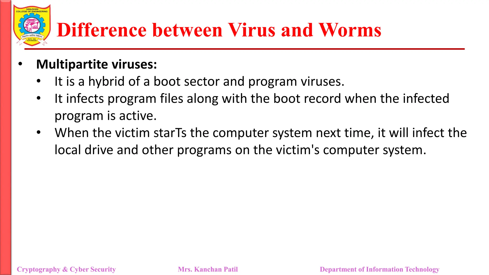 Difference between Virus and Worms
• Multipartite viruses:
• It is a hybrid of a boot sector and program viruses.
• It infects program files along with the boot record when the infected
program is active.
• When the victim starTs the computer system next time, it will infect the
local drive and other programs on the victim's computer system.
Cryptography & Cyber Security Mrs. Kanchan Patil Department of Information Technology
 