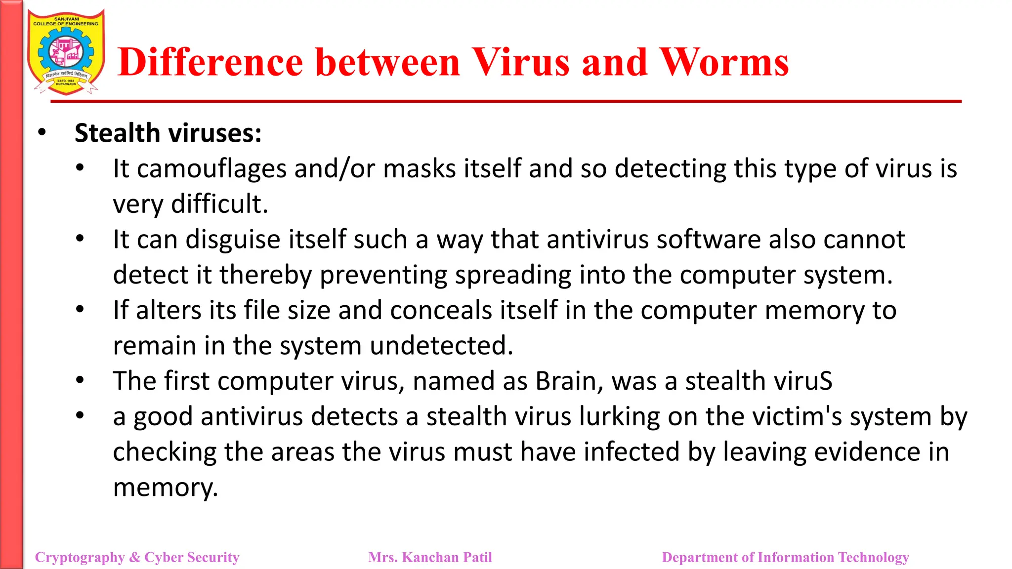 Difference between Virus and Worms
• Stealth viruses:
• It camouflages and/or masks itself and so detecting this type of virus is
very difficult.
• It can disguise itself such a way that antivirus software also cannot
detect it thereby preventing spreading into the computer system.
• If alters its file size and conceals itself in the computer memory to
remain in the system undetected.
• The first computer virus, named as Brain, was a stealth viruS
• a good antivirus detects a stealth virus lurking on the victim's system by
checking the areas the virus must have infected by leaving evidence in
memory.
Cryptography & Cyber Security Mrs. Kanchan Patil Department of Information Technology
 
