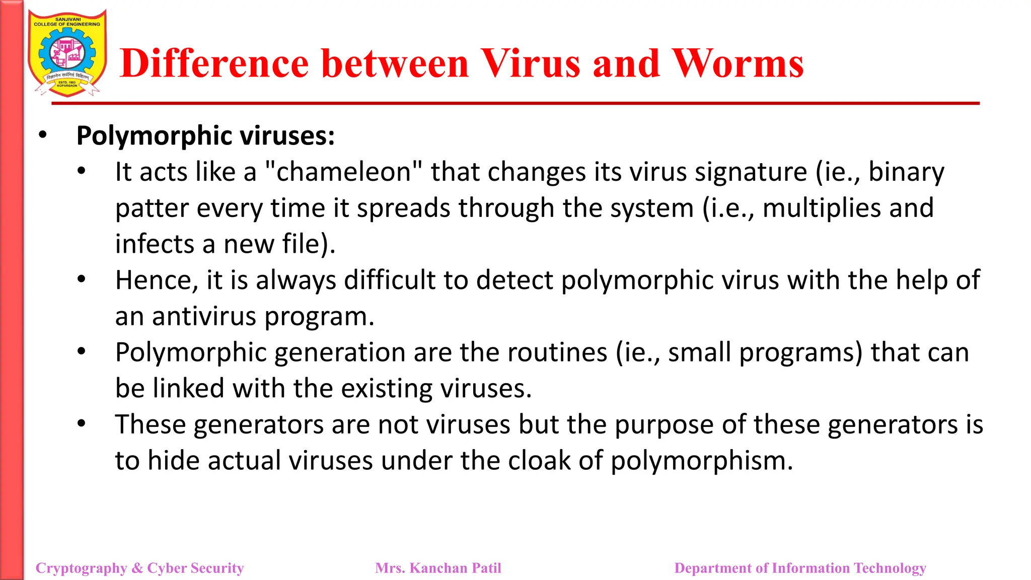 Difference between Virus and Worms
• Polymorphic viruses:
• It acts like a "chameleon" that changes its virus signature (ie., binary
patter every time it spreads through the system (i.e., multiplies and
infects a new file).
• Hence, it is always difficult to detect polymorphic virus with the help of
an antivirus program.
• Polymorphic generation are the routines (ie., small programs) that can
be linked with the existing viruses.
• These generators are not viruses but the purpose of these generators is
to hide actual viruses under the cloak of polymorphism.
Cryptography & Cyber Security Mrs. Kanchan Patil Department of Information Technology
 