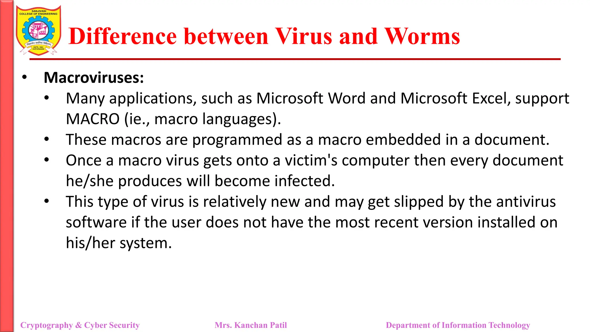 Difference between Virus and Worms
• Macroviruses:
• Many applications, such as Microsoft Word and Microsoft Excel, support
MACRO (ie., macro languages).
• These macros are programmed as a macro embedded in a document.
• Once a macro virus gets onto a victim's computer then every document
he/she produces will become infected.
• This type of virus is relatively new and may get slipped by the antivirus
software if the user does not have the most recent version installed on
his/her system.
Cryptography & Cyber Security Mrs. Kanchan Patil Department of Information Technology
 