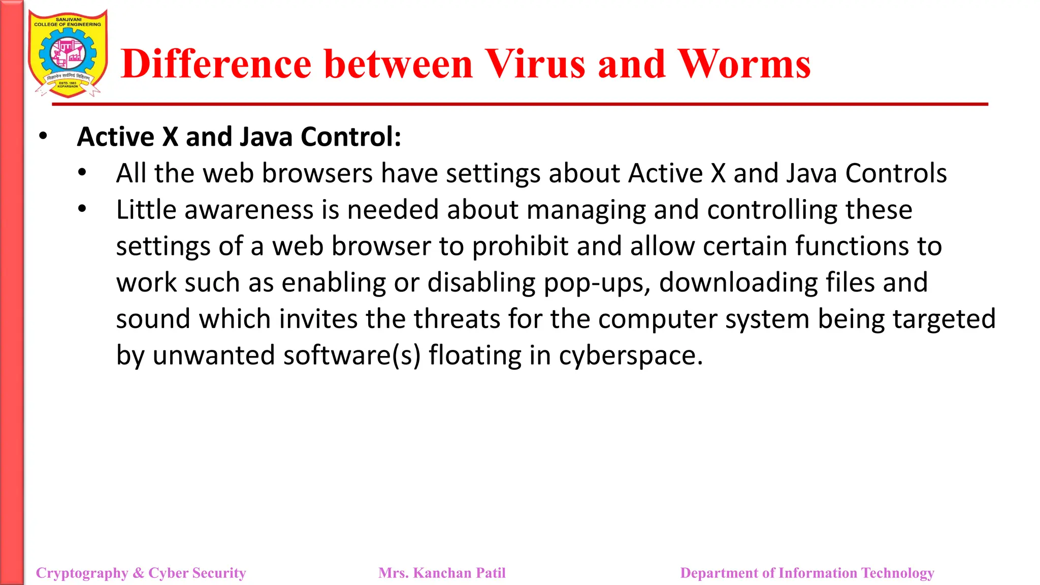 Difference between Virus and Worms
• Active X and Java Control:
• All the web browsers have settings about Active X and Java Controls
• Little awareness is needed about managing and controlling these
settings of a web browser to prohibit and allow certain functions to
work such as enabling or disabling pop-ups, downloading files and
sound which invites the threats for the computer system being targeted
by unwanted software(s) floating in cyberspace.
Cryptography & Cyber Security Mrs. Kanchan Patil Department of Information Technology
 