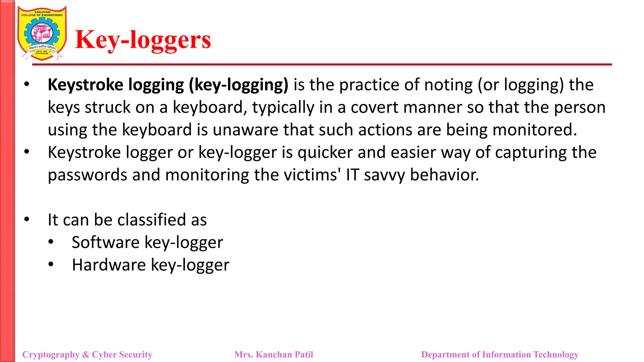 Key-loggers
• Keystroke logging (key-logging) is the practice of noting (or logging) the
keys struck on a keyboard, typically in a covert manner so that the person
using the keyboard is unaware that such actions are being monitored.
• Keystroke logger or key-logger is quicker and easier way of capturing the
passwords and monitoring the victims' IT savvy behavior.
• It can be classified as
• Software key-logger
• Hardware key-logger
Cryptography & Cyber Security Mrs. Kanchan Patil Department of Information Technology
 
