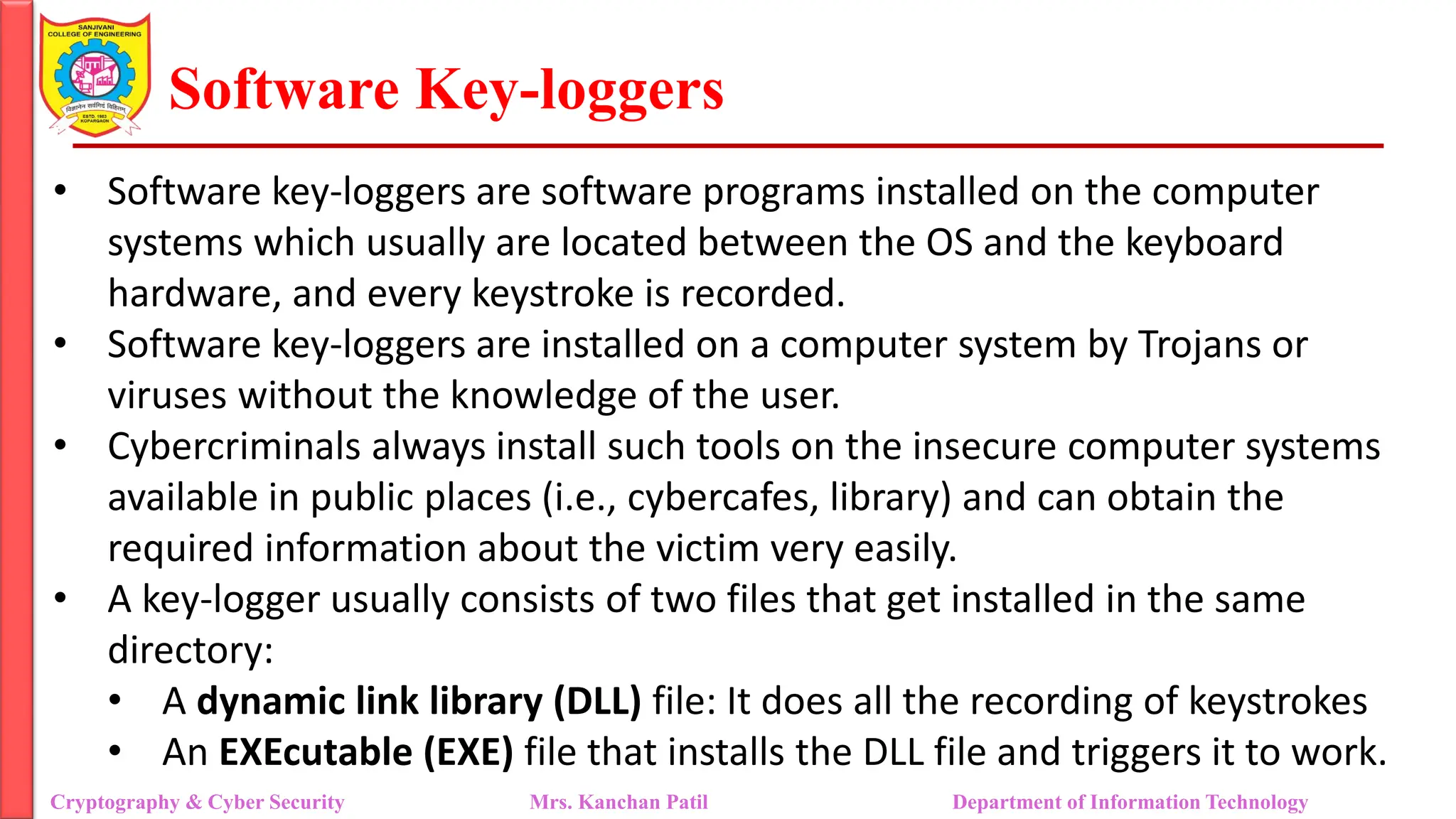 Software Key-loggers
• Software key-loggers are software programs installed on the computer
systems which usually are located between the OS and the keyboard
hardware, and every keystroke is recorded.
• Software key-loggers are installed on a computer system by Trojans or
viruses without the knowledge of the user.
• Cybercriminals always install such tools on the insecure computer systems
available in public places (i.e., cybercafes, library) and can obtain the
required information about the victim very easily.
• A key-logger usually consists of two files that get installed in the same
directory:
• A dynamic link library (DLL) file: It does all the recording of keystrokes
• An EXEcutable (EXE) file that installs the DLL file and triggers it to work.
Cryptography & Cyber Security Mrs. Kanchan Patil Department of Information Technology
 
