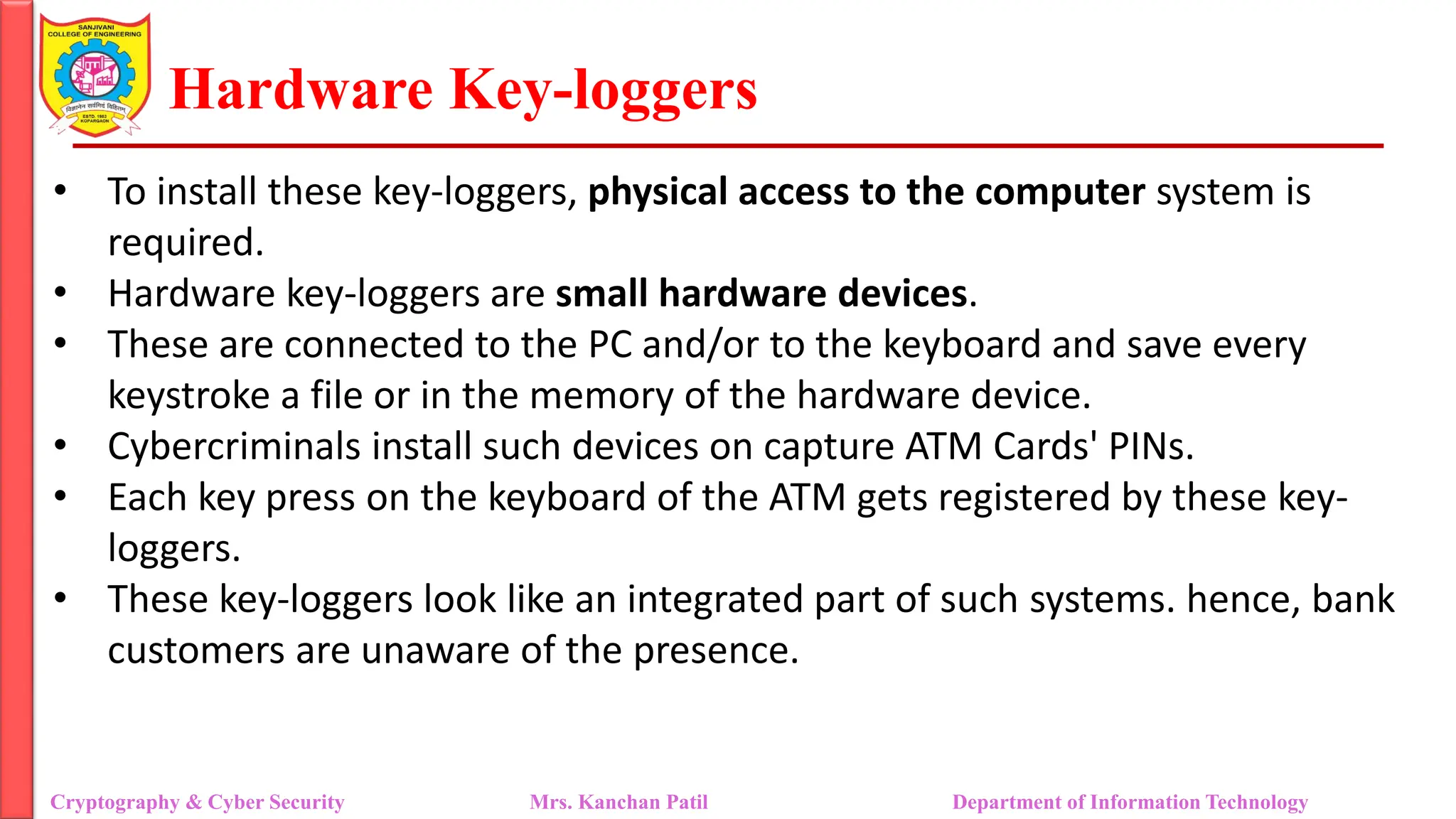 Hardware Key-loggers
• To install these key-loggers, physical access to the computer system is
required.
• Hardware key-loggers are small hardware devices.
• These are connected to the PC and/or to the keyboard and save every
keystroke a file or in the memory of the hardware device.
• Cybercriminals install such devices on capture ATM Cards' PINs.
• Each key press on the keyboard of the ATM gets registered by these key-
loggers.
• These key-loggers look like an integrated part of such systems. hence, bank
customers are unaware of the presence.
Cryptography & Cyber Security Mrs. Kanchan Patil Department of Information Technology
 