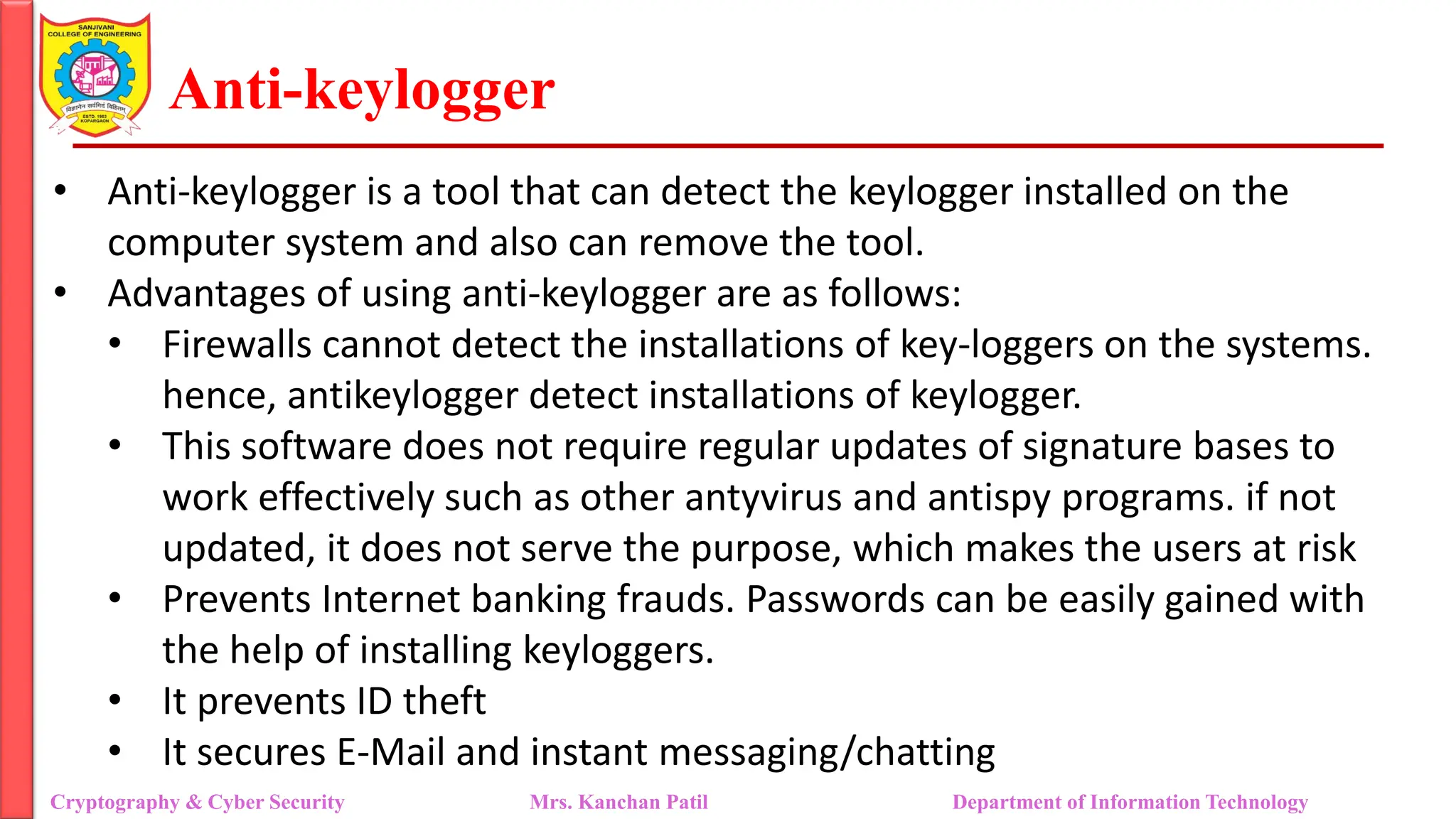 Anti-keylogger
• Anti-keylogger is a tool that can detect the keylogger installed on the
computer system and also can remove the tool.
• Advantages of using anti-keylogger are as follows:
• Firewalls cannot detect the installations of key-loggers on the systems.
hence, antikeylogger detect installations of keylogger.
• This software does not require regular updates of signature bases to
work effectively such as other antyvirus and antispy programs. if not
updated, it does not serve the purpose, which makes the users at risk
• Prevents Internet banking frauds. Passwords can be easily gained with
the help of installing keyloggers.
• It prevents ID theft
• It secures E-Mail and instant messaging/chatting
Cryptography & Cyber Security Mrs. Kanchan Patil Department of Information Technology
 