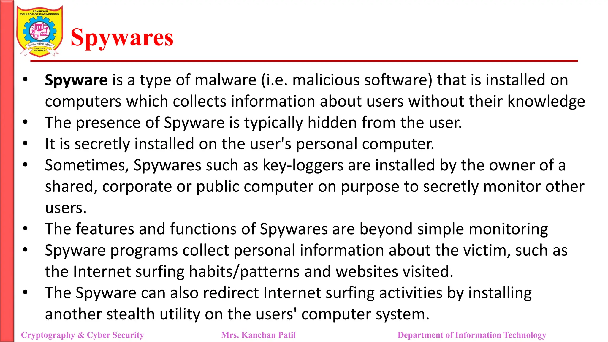 Spywares
• Spyware is a type of malware (i.e. malicious software) that is installed on
computers which collects information about users without their knowledge
• The presence of Spyware is typically hidden from the user.
• It is secretly installed on the user's personal computer.
• Sometimes, Spywares such as key-loggers are installed by the owner of a
shared, corporate or public computer on purpose to secretly monitor other
users.
• The features and functions of Spywares are beyond simple monitoring
• Spyware programs collect personal information about the victim, such as
the Internet surfing habits/patterns and websites visited.
• The Spyware can also redirect Internet surfing activities by installing
another stealth utility on the users' computer system.
Cryptography & Cyber Security Mrs. Kanchan Patil Department of Information Technology
 