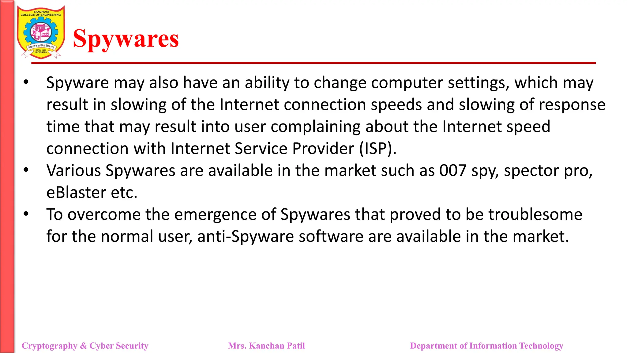 Spywares
• Spyware may also have an ability to change computer settings, which may
result in slowing of the Internet connection speeds and slowing of response
time that may result into user complaining about the Internet speed
connection with Internet Service Provider (ISP).
• Various Spywares are available in the market such as 007 spy, spector pro,
eBlaster etc.
• To overcome the emergence of Spywares that proved to be troublesome
for the normal user, anti-Spyware software are available in the market.
Cryptography & Cyber Security Mrs. Kanchan Patil Department of Information Technology
 