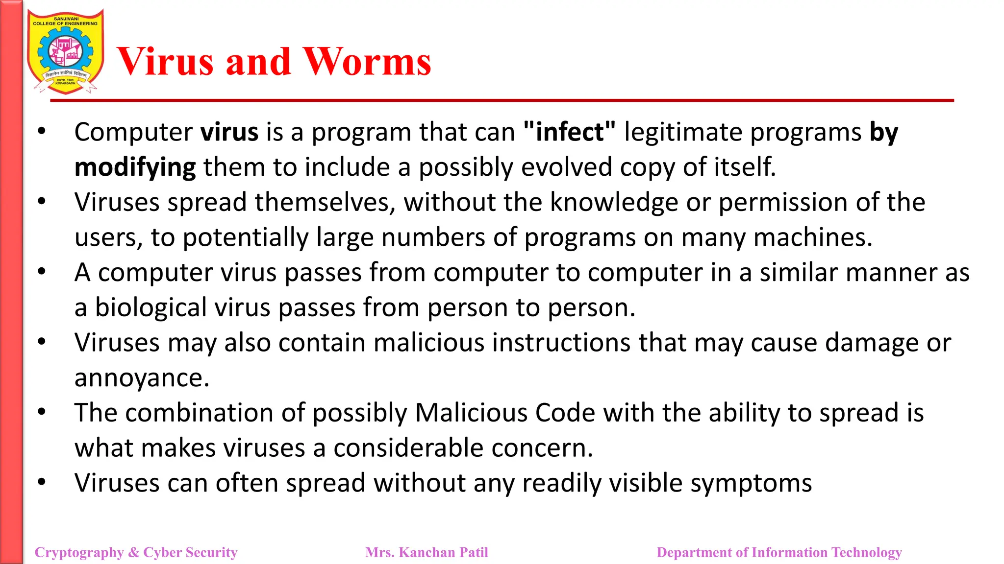 Virus and Worms
• Computer virus is a program that can "infect" legitimate programs by
modifying them to include a possibly evolved copy of itself.
• Viruses spread themselves, without the knowledge or permission of the
users, to potentially large numbers of programs on many machines.
• A computer virus passes from computer to computer in a similar manner as
a biological virus passes from person to person.
• Viruses may also contain malicious instructions that may cause damage or
annoyance.
• The combination of possibly Malicious Code with the ability to spread is
what makes viruses a considerable concern.
• Viruses can often spread without any readily visible symptoms
Cryptography & Cyber Security Mrs. Kanchan Patil Department of Information Technology
 