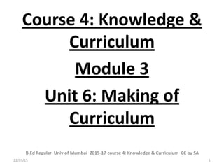 Course 4: Knowledge &
Curriculum
Module 3
Unit 6: Making of
Curriculum
1
B.Ed Regular Univ of Mumbai 2015-17 course 4: Knowledge & Curriculum CC by SA
22/07/15
 