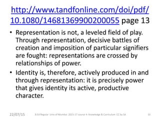 http://www.tandfonline.com/doi/pdf/
10.1080/14681369900200055 page 13
• Representation is not, a leveled field of play.
Through representation, decisive battles of
creation and imposition of particular signifiers
are fought: representations are crossed by
relationships of power.
• Identity is, therefore, actively produced in and
through representation: it is precisely power
that gives identity its active, productive
character.
10B.Ed Regular Univ of Mumbai 2015-17 course 4: Knowledge & Curriculum CC by SA22/07/15
 