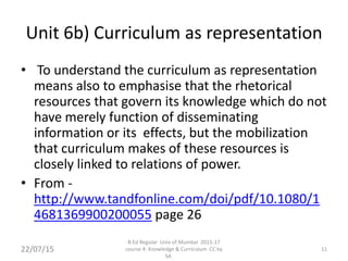 Unit 6b) Curriculum as representation
• To understand the curriculum as representation
means also to emphasise that the rhetorical
resources that govern its knowledge which do not
have merely function of disseminating
information or its effects, but the mobilization
that curriculum makes of these resources is
closely linked to relations of power.
• From -
http://www.tandfonline.com/doi/pdf/10.1080/1
4681369900200055 page 26
11
B.Ed Regular Univ of Mumbai 2015-17
course 4: Knowledge & Curriculum CC by
SA
22/07/15
 