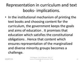 Representation in curriculum and text
books- implications.
• In the institutional mechanism of printing the
text books and choosing content for the
curriculum, the government keeps the goals
and aims of education . It promises that
education which satisfies the constitutional
obligations . Hence that content which
ensures representation of the marginalized
and diverse minority groups becomes a
challenge.
22/07/15 12
B.Ed Regular Univ of Mumbai 2015-17
course 4: Knowledge & Curriculum CC by
SA
 