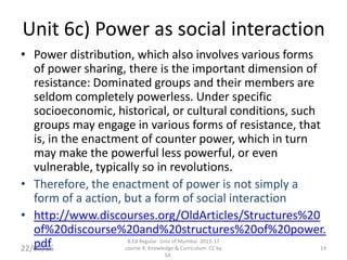 Unit 6c) Power as social interaction
• Power distribution, which also involves various forms
of power sharing, there is the important dimension of
resistance: Dominated groups and their members are
seldom completely powerless. Under specific
socioeconomic, historical, or cultural conditions, such
groups may engage in various forms of resistance, that
is, in the enactment of counter power, which in turn
may make the powerful less powerful, or even
vulnerable, typically so in revolutions.
• Therefore, the enactment of power is not simply a
form of a action, but a form of social interaction
• http://www.discourses.org/OldArticles/Structures%20
of%20discourse%20and%20structures%20of%20power.
pdf 14
B.Ed Regular Univ of Mumbai 2015-17
course 4: Knowledge & Curriculum CC by
SA
22/07/15
 