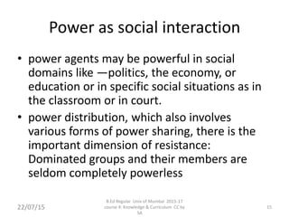 Power as social interaction
• power agents may be powerful in social
domains like —politics, the economy, or
education or in specific social situations as in
the classroom or in court.
• power distribution, which also involves
various forms of power sharing, there is the
important dimension of resistance:
Dominated groups and their members are
seldom completely powerless
22/07/15 15
B.Ed Regular Univ of Mumbai 2015-17
course 4: Knowledge & Curriculum CC by
SA
 