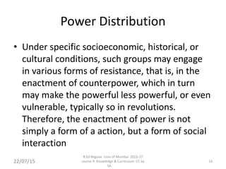 Power Distribution
• Under specific socioeconomic, historical, or
cultural conditions, such groups may engage
in various forms of resistance, that is, in the
enactment of counterpower, which in turn
may make the powerful less powerful, or even
vulnerable, typically so in revolutions.
Therefore, the enactment of power is not
simply a form of a action, but a form of social
interaction
22/07/15 16
B.Ed Regular Univ of Mumbai 2015-17
course 4: Knowledge & Curriculum CC by
SA
 