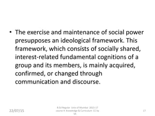 • The exercise and maintenance of social power
presupposes an ideological framework. This
framework, which consísts of socíally shared,
interest-related fundamental cognitions of a
group and its members, is mainly acquired,
confirmed, or changed through
communication and discourse.
22/07/15
B.Ed Regular Univ of Mumbai 2015-17
course 4: Knowledge & Curriculum CC by
SA
17
 