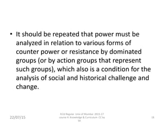 • It should be repeated that power must be
analyzed in relation to various forms of
counter power or resistance by dominated
groups (or by action groups that represent
such groups), which also is a condition for the
analysis of social and historical challenge and
change.
22/07/15
B.Ed Regular Univ of Mumbai 2015-17
course 4: Knowledge & Curriculum CC by
SA
18
 