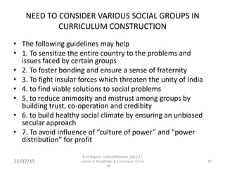 NEED TO CONSIDER VARIOUS SOCIAL GROUPS IN
CURRICULUM CONSTRUCTION
• The following guidelines may help
• 1. To sensitize the entire country to the problems and
issues faced by certain groups
• 2. To foster bonding and ensure a sense of fraternity
• 3. To fight insular forces which threaten the unity of India
• 4. to find viable solutions to social problems
• 5. to reduce animosity and mistrust among groups by
building trust, co-operation and credibity
• 6. to build healthy social climate by ensuring an unbiased
secular approach
• 7. To avoid influence of “culture of power” and “power
distribution” for profit
22/07/15
B.Ed Regular Univ of Mumbai 2015-17
course 4: Knowledge & Curriculum CC by
SA
19
 