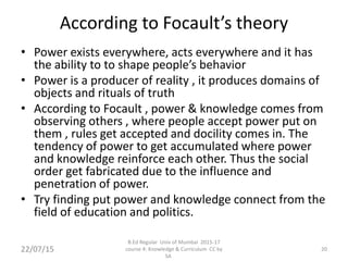 According to Focault’s theory
• Power exists everywhere, acts everywhere and it has
the ability to to shape people’s behavior
• Power is a producer of reality , it produces domains of
objects and rituals of truth
• According to Focault , power & knowledge comes from
observing others , where people accept power put on
them , rules get accepted and docility comes in. The
tendency of power to get accumulated where power
and knowledge reinforce each other. Thus the social
order get fabricated due to the influence and
penetration of power.
• Try finding put power and knowledge connect from the
field of education and politics.
22/07/15
B.Ed Regular Univ of Mumbai 2015-17
course 4: Knowledge & Curriculum CC by
SA
20
 