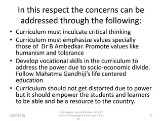In this respect the concerns can be
addressed through the following:
• Curriculum must inculcate critical thinking
• Curriculum must emphasize values specially
those of Dr B Ambedkar. Promote values like
humanism and tolerance
• Develop vocational skills in the curriculum to
address the power due to socio-economic divide.
Follow Mahatma Gandhiji’s life centered
education
• Curriculum should not get distorted due to power
but it should empower the students and learners
to be able and be a resource to the country.
22/07/15
B.Ed Regular Univ of Mumbai 2015-17
course 4: Knowledge & Curriculum CC by
SA
22
 