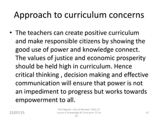 Approach to curriculum concerns
• The teachers can create positive curriculum
and make responsible citizens by showing the
good use of power and knowledge connect.
The values of justice and economic prosperity
should be held high in curriculum. Hence
critical thinking , decision making and effective
communication will ensure that power is not
an impediment to progress but works towards
empowerment to all.
22/07/15
B.Ed Regular Univ of Mumbai 2015-17
course 4: Knowledge & Curriculum CC by
SA
23
 