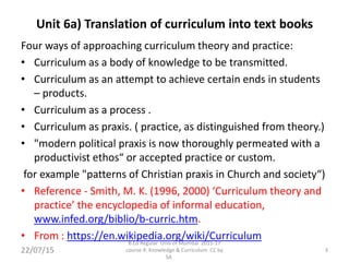 Unit 6a) Translation of curriculum into text books
Four ways of approaching curriculum theory and practice:
• Curriculum as a body of knowledge to be transmitted.
• Curriculum as an attempt to achieve certain ends in students
– products.
• Curriculum as a process .
• Curriculum as praxis. ( practice, as distinguished from theory.)
• "modern political praxis is now thoroughly permeated with a
productivist ethos“ or accepted practice or custom.
for example "patterns of Christian praxis in Church and society“)
• Reference - Smith, M. K. (1996, 2000) ‘Curriculum theory and
practice’ the encyclopedia of informal education,
www.infed.org/biblio/b-curric.htm.
• From : https://en.wikipedia.org/wiki/Curriculum
3
B.Ed Regular Univ of Mumbai 2015-17
course 4: Knowledge & Curriculum CC by
SA
22/07/15
 