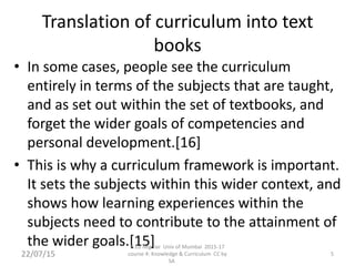 Translation of curriculum into text
books
• In some cases, people see the curriculum
entirely in terms of the subjects that are taught,
and as set out within the set of textbooks, and
forget the wider goals of competencies and
personal development.[16]
• This is why a curriculum framework is important.
It sets the subjects within this wider context, and
shows how learning experiences within the
subjects need to contribute to the attainment of
the wider goals.[15]
22/07/15 5
B.Ed Regular Univ of Mumbai 2015-17
course 4: Knowledge & Curriculum CC by
SA
 