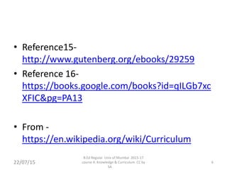 • Reference15-
http://www.gutenberg.org/ebooks/29259
• Reference 16-
https://books.google.com/books?id=qILGb7xc
XFIC&pg=PA13
• From -
https://en.wikipedia.org/wiki/Curriculum
22/07/15 6
B.Ed Regular Univ of Mumbai 2015-17
course 4: Knowledge & Curriculum CC by
SA
 