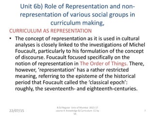 Unit 6b) Role of Representation and non-
representation of various social groups in
curriculum making,
CURRICULUM AS REPRESENTATION
• The concept of representation as it is used in cultural
analyses is closely linked to the investigations of Michel
Foucault, particularly to his formulation of the concept
of discourse. Foucault focused specifically on the
notion of representation in The Order of Things. There,
however, ‘representation’ has a rather restricted
meaning, referring to the episteme of the historical
period that Foucault called the ‘classical epoch’:
roughly, the seventeenth- and eighteenth-centuries.
7
B.Ed Regular Univ of Mumbai 2015-17
course 4: Knowledge & Curriculum CC by
SA
22/07/15
 