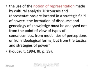 • the use of the notion of representation made
by cultural analysis. Discourses and
representations are located in a strategic field
of power: ‘the formation of discourse and
genealogy of knowledge must be analysed not
from the point of view of types of
consciousness, from modalities of perceptions
or from ideological forms, but from the tactics
and strategies of power’
• (Foucault, 1994, III, p. 39).
8
B.Ed Regular Univ of Mumbai 2015-17
course 4: Knowledge & Curriculum CC by
SA
22/07/15
 