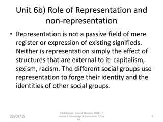 Unit 6b) Role of Representation and
non-representation
• Representation is not a passive field of mere
register or expression of existing signifieds.
Neither is representation simply the effect of
structures that are external to it: capitalism,
sexism, racism. The different social groups use
representation to forge their identity and the
identities of other social groups.
9
B.Ed Regular Univ of Mumbai 2015-17
course 4: Knowledge & Curriculum CC by
SA
22/07/15
 
