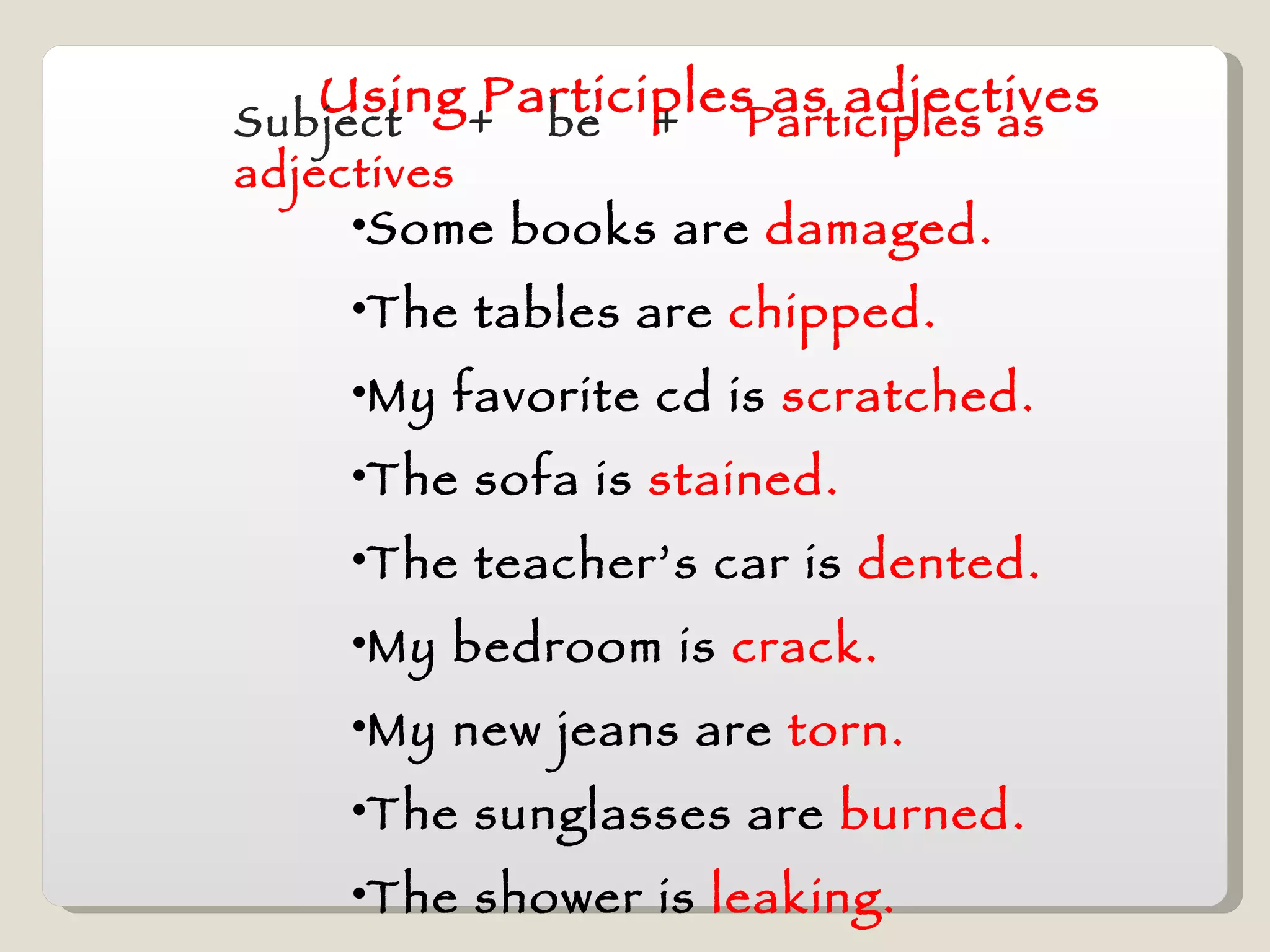 Using Participles as adjectives Subject  +  be  +  Participles as adjectives Some books are  damaged. The tables are  chipped. My favorite cd is  scratched. The sofa is  stained. The teacher’s car is  dented. My bedroom is  crack.  My new jeans are  torn. The sunglasses are  burned. The shower is  leaking. 
