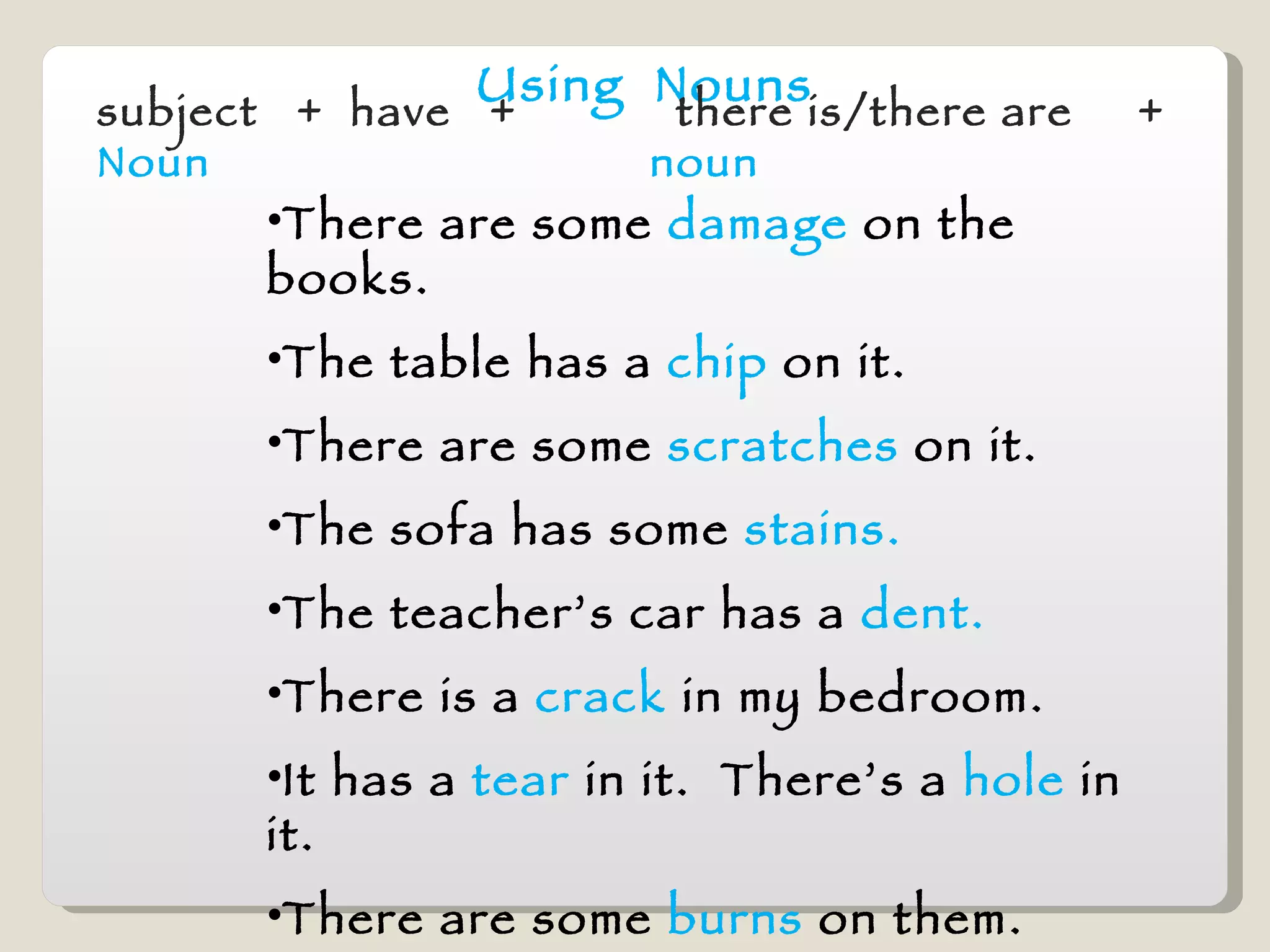 Using  Nouns subject  +  have  +  Noun   there is/there are  +  noun There are some  damage  on the books. The table has a  chip   on it. There are some  scratches  on it. The sofa has some  stains. The teacher’s car has a   dent. There is a  crack   in my bedroom.  It has a  tear  in it.  There’s a  hole  in it. There are some  burns  on them. The shower has a  leak. 